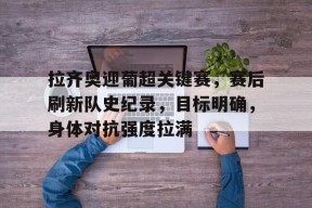 开云app-包含拉齐奥迎葡超关键赛，赛后刷新队史纪录，目标明确，身体对抗强度拉满的词条