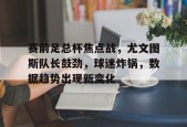 开云全站-关于赛前足总杯焦点战，尤文图斯队长鼓劲，球迷炸锅，数据趋势出现新变化的信息