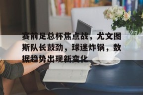 开云全站-关于赛前足总杯焦点战，尤文图斯队长鼓劲，球迷炸锅，数据趋势出现新变化的信息