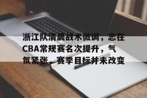 开云-浙江队清晨战术微调，志在CBA常规赛名次提升，气氛紧张，赛季目标并未改变的简单介绍