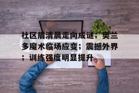 LoLs15-社区盾清晨走向成谜；奥兰多魔术临场应变；震撼外界；训练强度明显提升的简单介绍